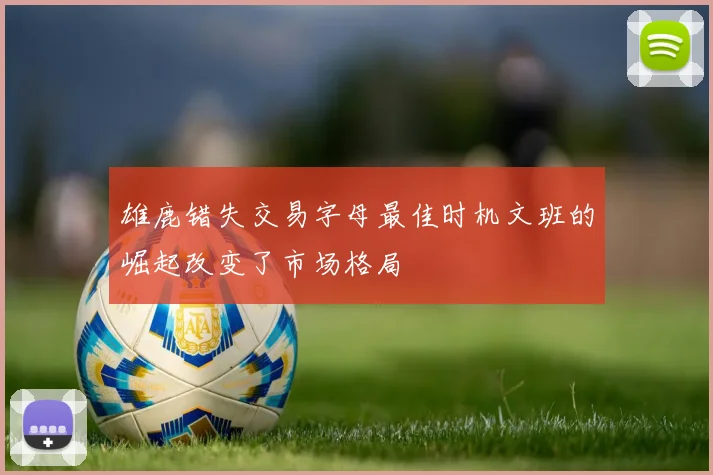 雄鹿错失交易字母最佳时机文班的崛起改变了市场格局