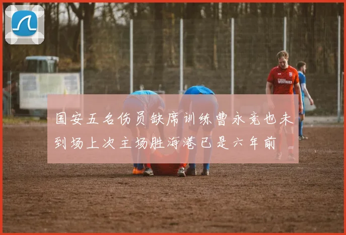 国安五名伤员缺席训练曹永竞也未到场上次主场胜海港已是六年前