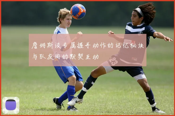 詹姆斯谈专属握手动作的记忆秘诀与队友间的默契互动