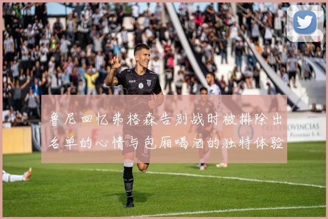 鲁尼回忆弗格森告别战时被排除出名单的心情与包厢喝酒的独特体验
