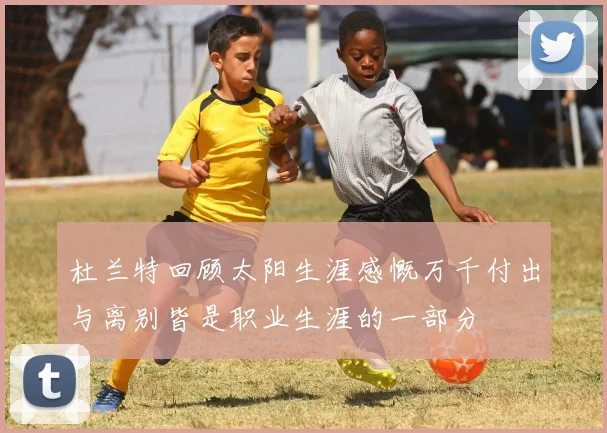 杜兰特回顾太阳生涯感慨万千付出与离别皆是职业生涯的一部分