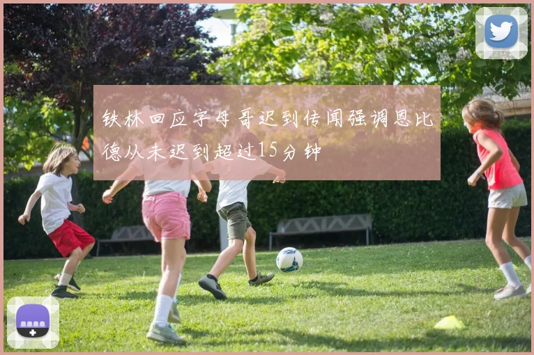 铁林回应字母哥迟到传闻强调恩比德从未迟到超过15分钟