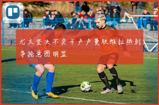 尤文坚决不卖卡卢卢曼联维拉热刺争抢意图明显