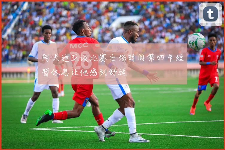 阿夫迪亚谈比赛出场时间第四节短暂休息让他感到舒适
