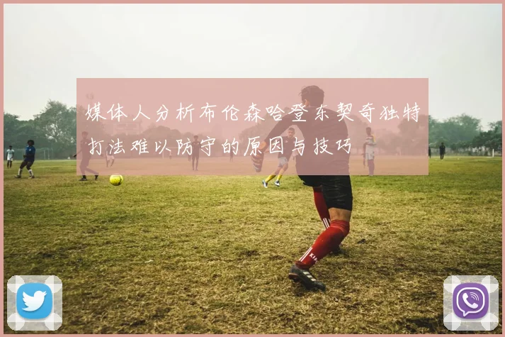 媒体人分析布伦森哈登东契奇独特打法难以防守的原因与技巧
