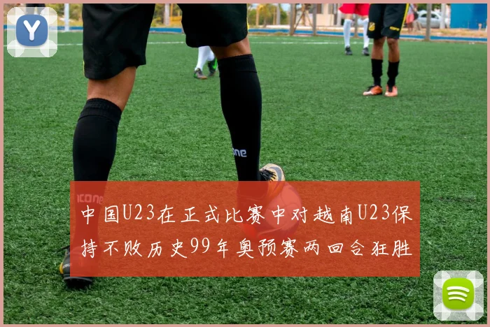 中国U23在正式比赛中对越南U23保持不败历史99年奥预赛两回合狂胜7-0