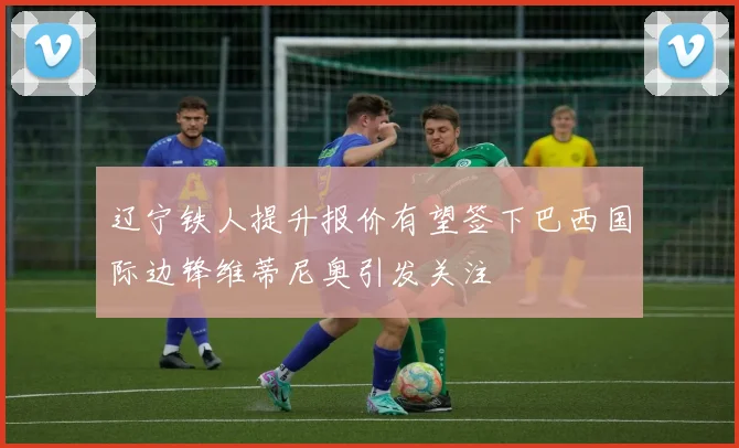 辽宁铁人提升报价有望签下巴西国际边锋维蒂尼奥引发关注