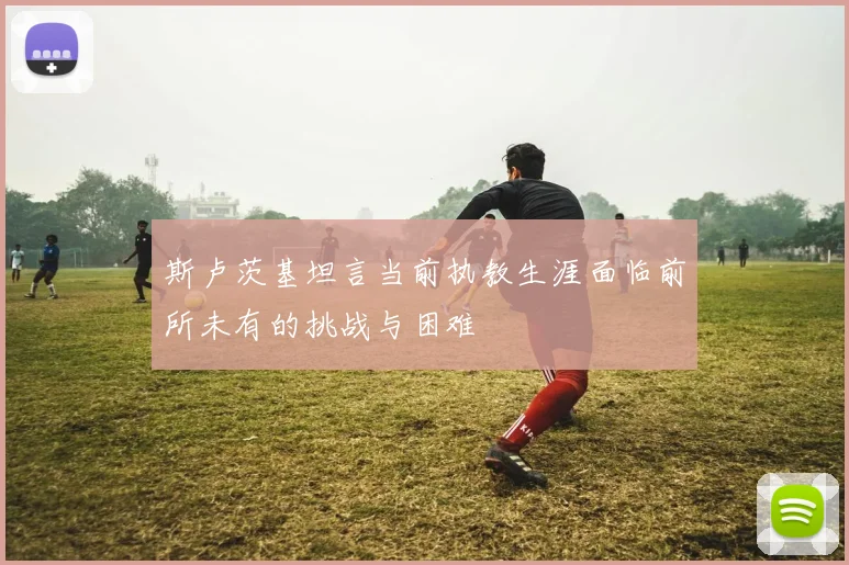 斯卢茨基坦言当前执教生涯面临前所未有的挑战与困难