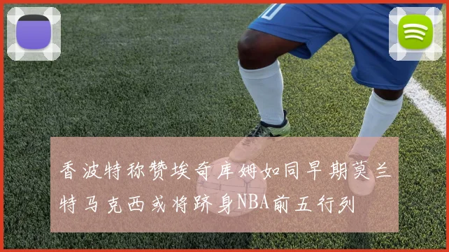 香波特称赞埃奇库姆如同早期莫兰特马克西或将跻身NBA前五行列